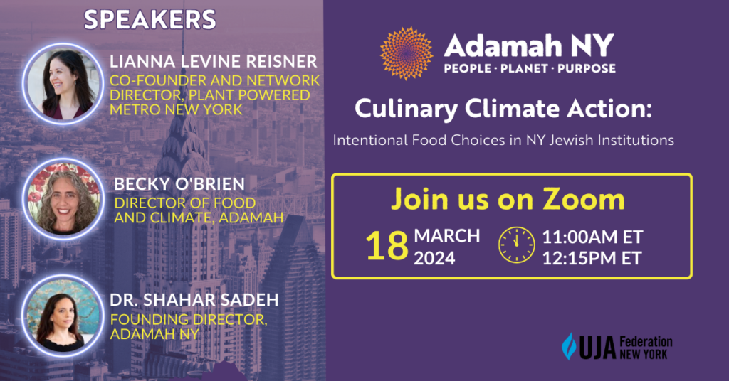 SPEAKERS:
LIANNA LEVINE REISNER - CO-FOUNDER AND NETWORK DIRECTOR, PLANT POWERED METRO NEW YORK
BECKY O'BRIEN - DIRECTOR OF FOOD AND CLIMATE, ADAMAH
DR. SHAHAR SADEH - FOUNDING DIRECTOR, ADAMAH NY